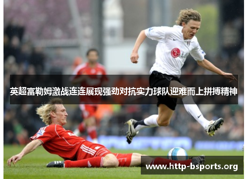英超富勒姆激战连连展现强劲对抗实力球队迎难而上拼搏精神