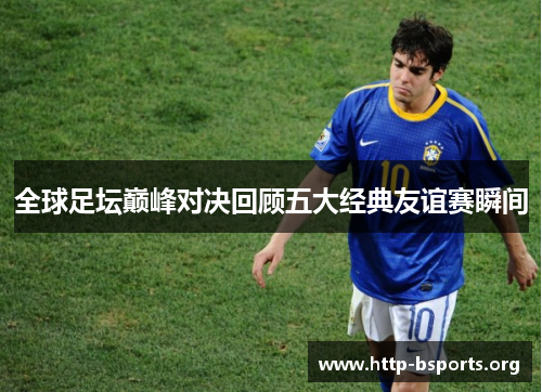 全球足坛巅峰对决回顾五大经典友谊赛瞬间