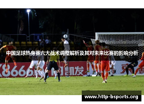 中国足球热身赛六大战术调整解析及其对未来比赛的影响分析