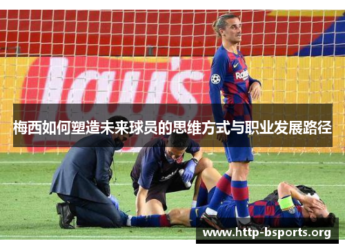 梅西如何塑造未来球员的思维方式与职业发展路径