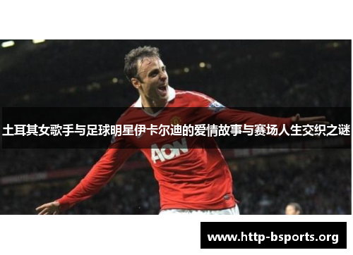 土耳其女歌手与足球明星伊卡尔迪的爱情故事与赛场人生交织之谜