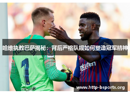 哈维执教巴萨揭秘：背后严格队规如何塑造冠军精神