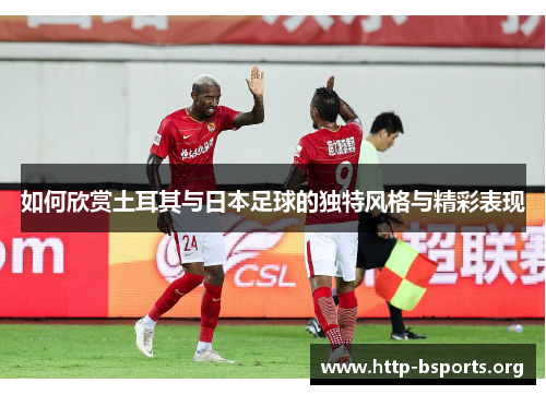 如何欣赏土耳其与日本足球的独特风格与精彩表现 如何欣赏土耳其与日本足球的独特风格与精彩表现