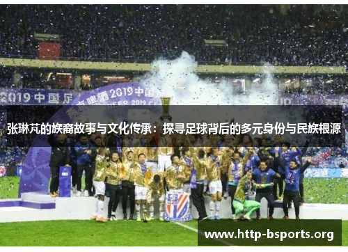 张琳芃的族裔故事与文化传承：探寻足球背后的多元身份与民族根源