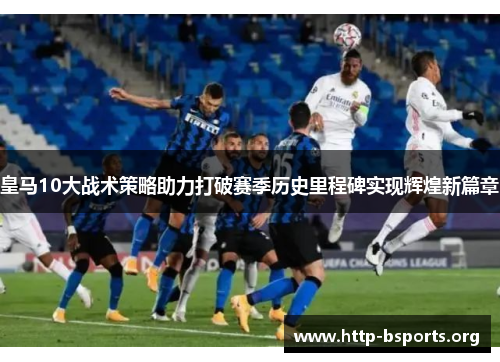 皇马10大战术策略助力打破赛季历史里程碑实现辉煌新篇章